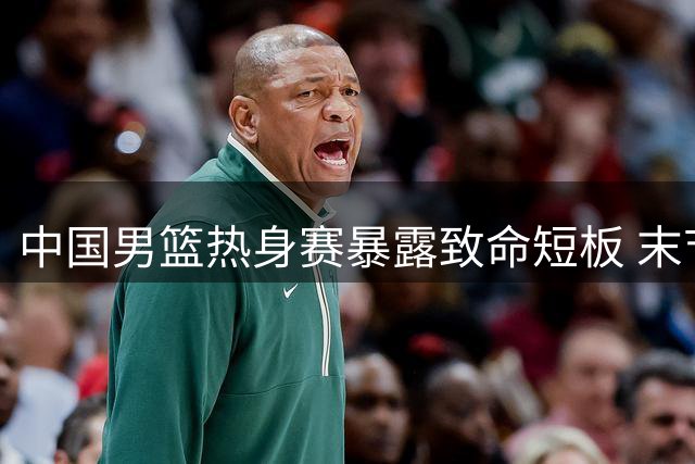 中国男篮热身赛暴露致命短板 末节崩盘现象引发球迷担忧
