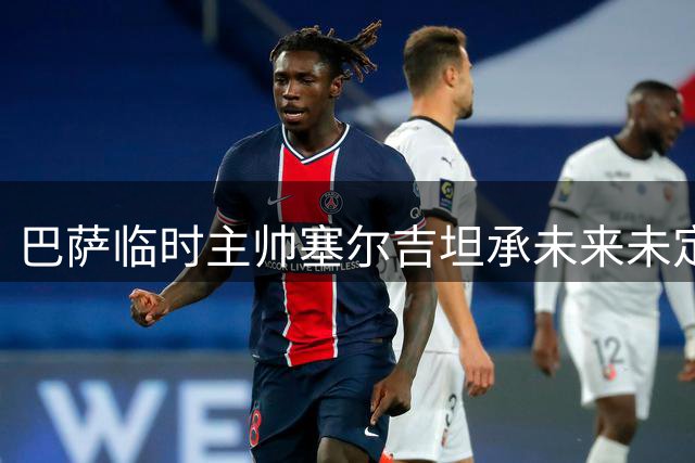 巴萨临时主帅塞尔吉坦承未来未定 称欧冠胜利提振全队士气
