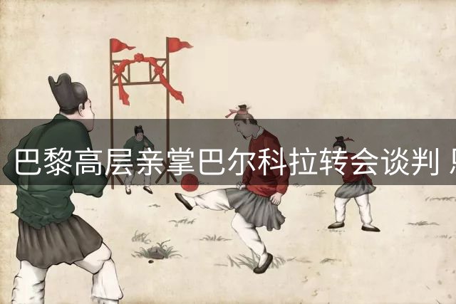 巴黎高层亲掌巴尔科拉转会谈判 恩里克团队建设理念曝光