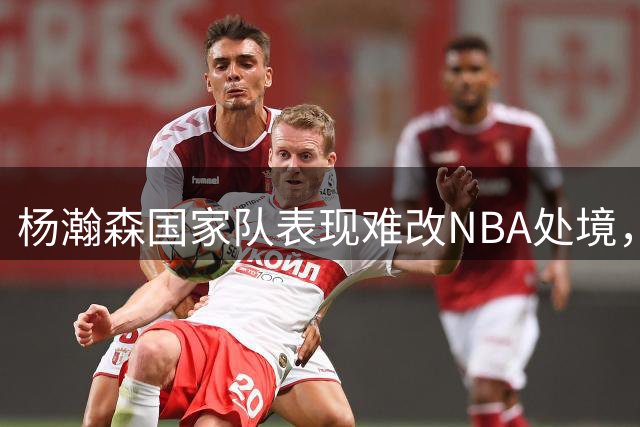 杨瀚森国家队表现难改NBA处境，易建联前车可鉴