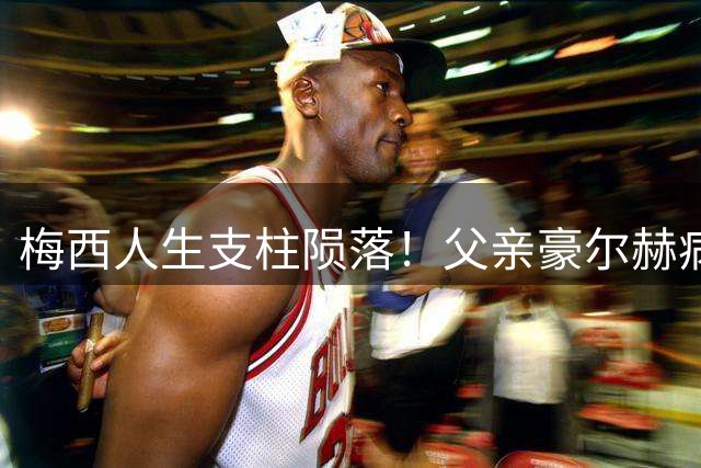 梅西人生支柱陨落！父亲豪尔赫病逝阿根廷 巨星成长背后那些不为人知的父爱