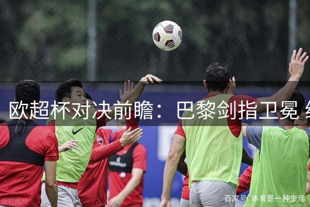欧超杯对决前瞻：巴黎剑指卫冕 维拉残阵迎挑战