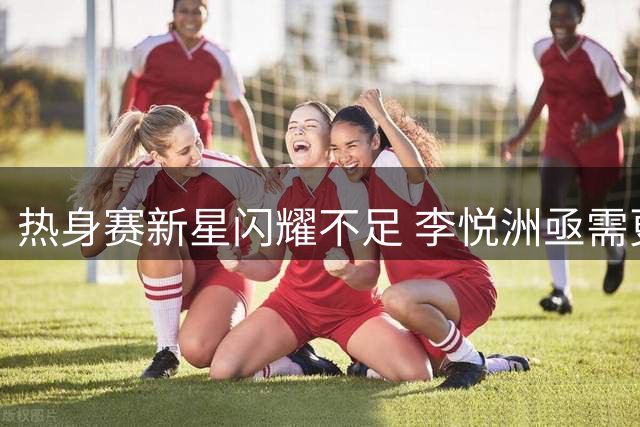 热身赛新星闪耀不足 李悦洲亟需更多历练机会