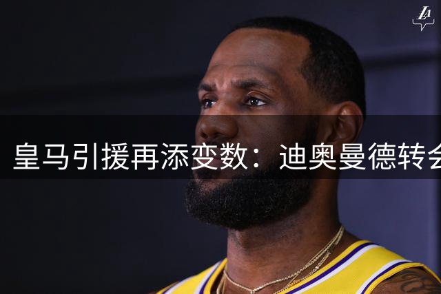 皇马引援再添变数：迪奥曼德转会谈判进入最后拉锯战