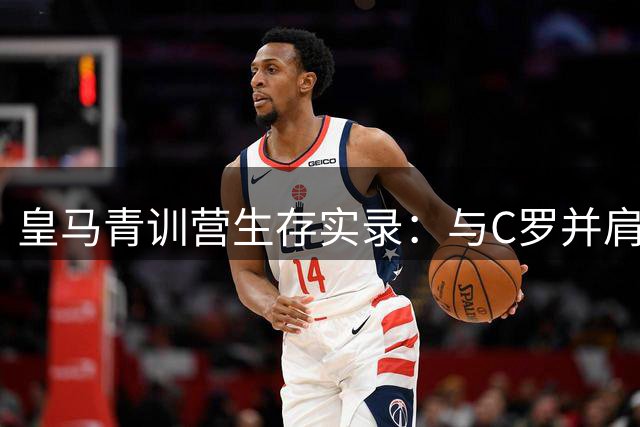 皇马青训营生存实录：与C罗并肩的荣耀与重压