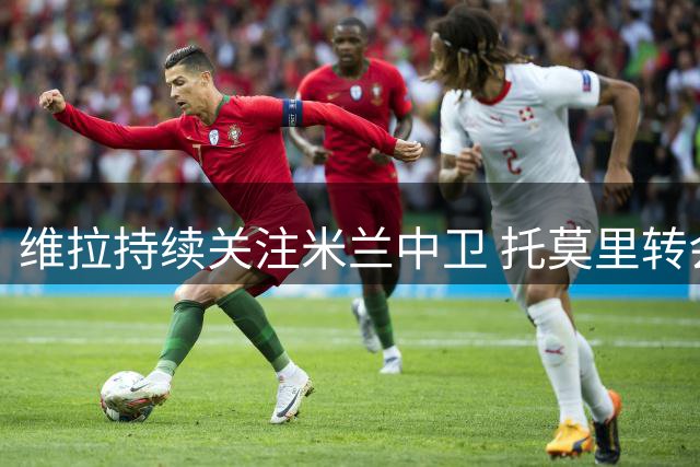 维拉持续关注米兰中卫 托莫里转会谈判或将提速