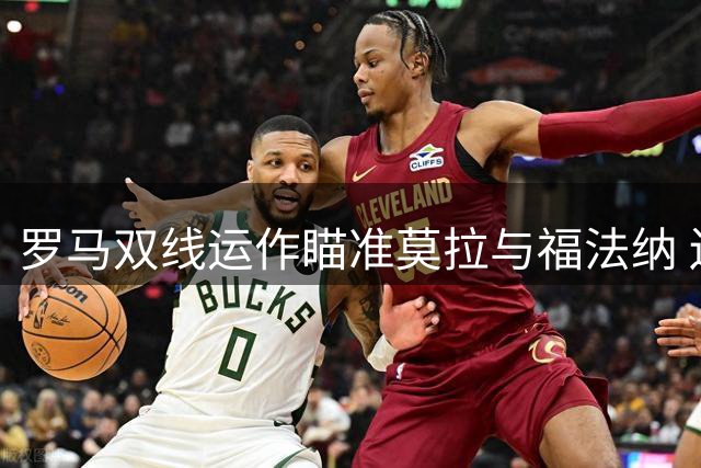 罗马双线运作瞄准莫拉与福法纳 边路补强计划同步推进