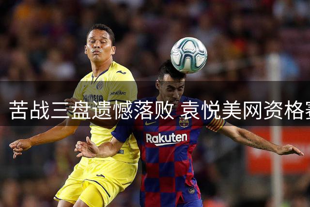 苦战三盘遗憾落败 袁悦美网资格赛决胜轮惜败