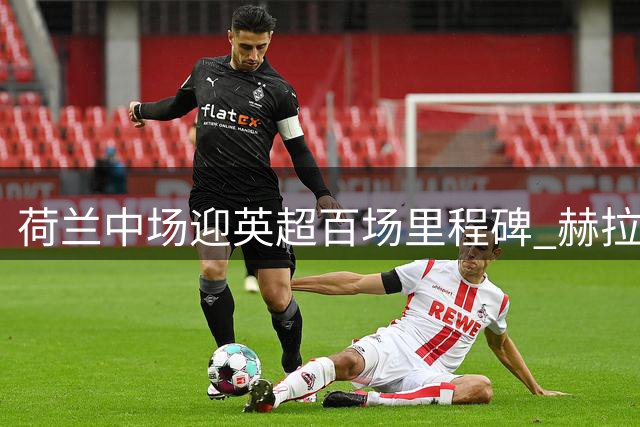 荷兰中场迎英超百场里程碑 赫拉芬贝赫首发战喜鹊