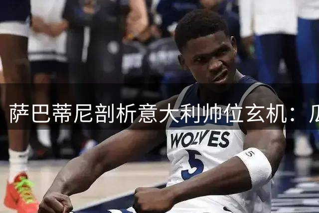 萨巴蒂尼剖析意大利帅位玄机：瓜帅体系难适配 皮尔洛更衣室智慧获盛赞