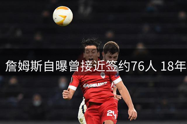 詹姆斯自曝曾接近签约76人 18年湖人非唯一选择