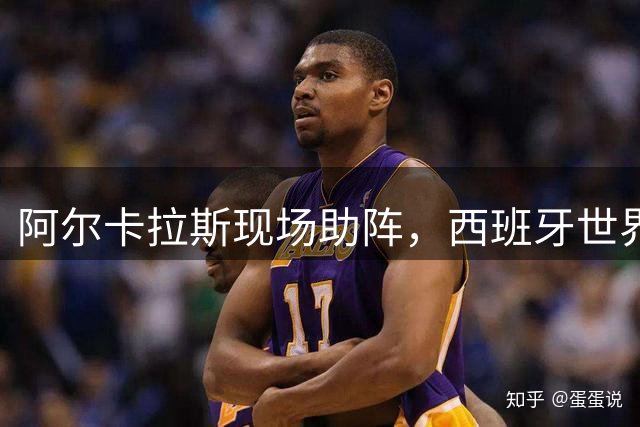 阿尔卡拉斯现场助阵，西班牙世界杯决赛星光璀璨