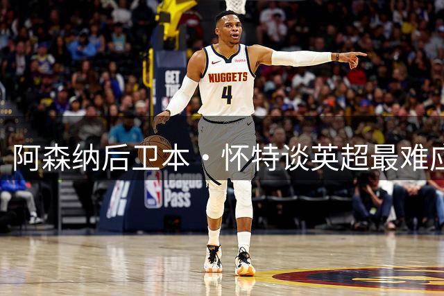 阿森纳后卫本·怀特谈英超最难应付的前锋
