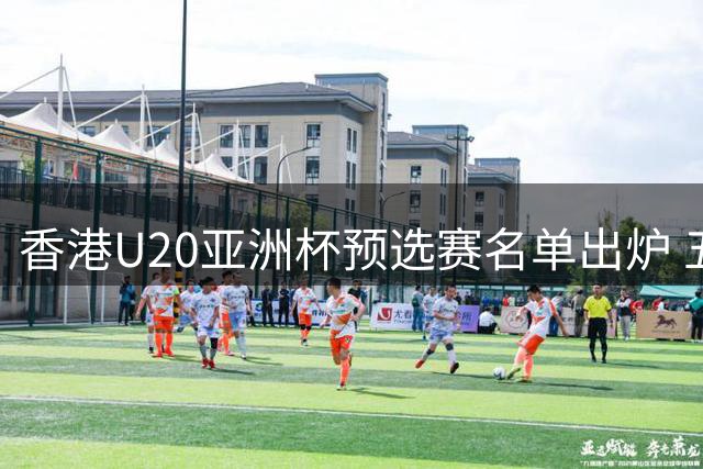 香港U20亚洲杯预选赛名单出炉 五名旅外小将获征召