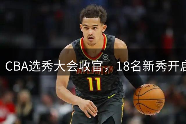CBA选秀大会收官，18名新秀开启职业篮球新征程